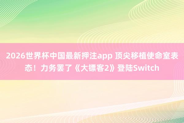 2026世界杯中国最新押注app 顶尖移植使命室表态！力务罢了《大镖客2》登陆Switch