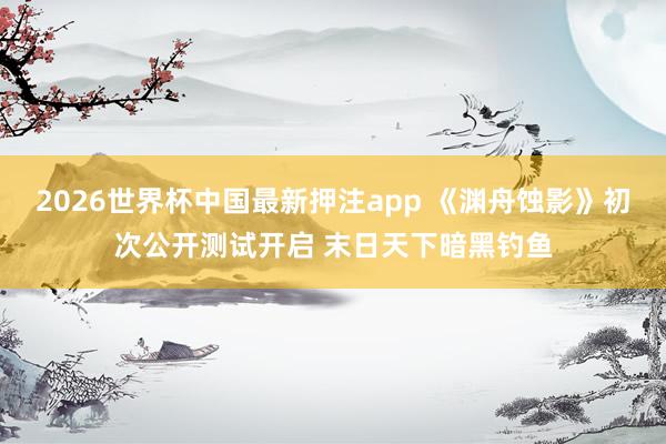 2026世界杯中国最新押注app 《渊舟蚀影》初次公开测试开启 末日天下暗黑钓鱼