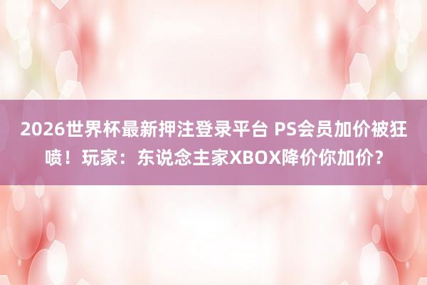 2026世界杯最新押注登录平台 PS会员加价被狂喷！玩家：东说念主家XBOX降价你加价？