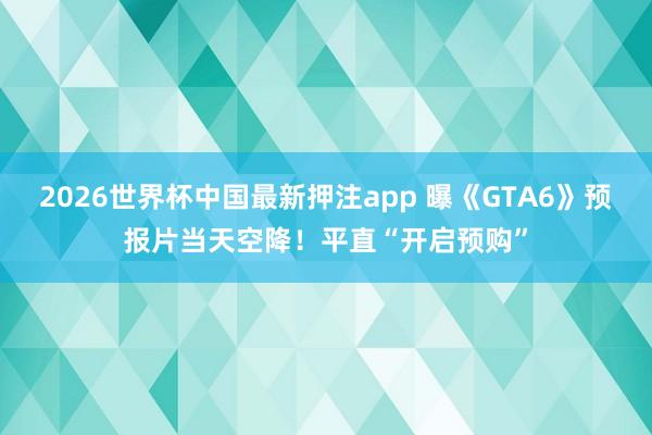 2026世界杯中国最新押注app 曝《GTA6》预报片当天空降！平直“开启预购”