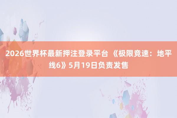 2026世界杯最新押注登录平台 《极限竞速：地平线6》5月19日负责发售