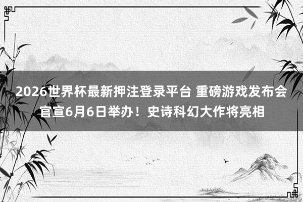 2026世界杯最新押注登录平台 重磅游戏发布会官宣6月6日举办！史诗科幻大作将亮相