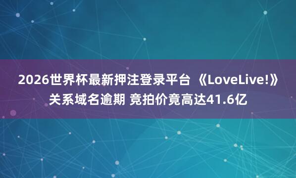 2026世界杯最新押注登录平台 《LoveLive!》关系域名逾期 竞拍价竟高达41.6亿