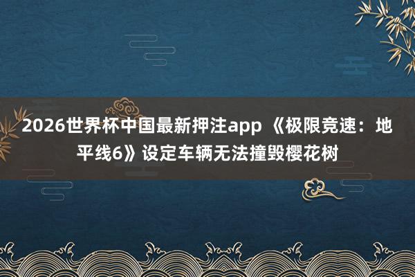2026世界杯中国最新押注app 《极限竞速：地平线6》设定车辆无法撞毁樱花树