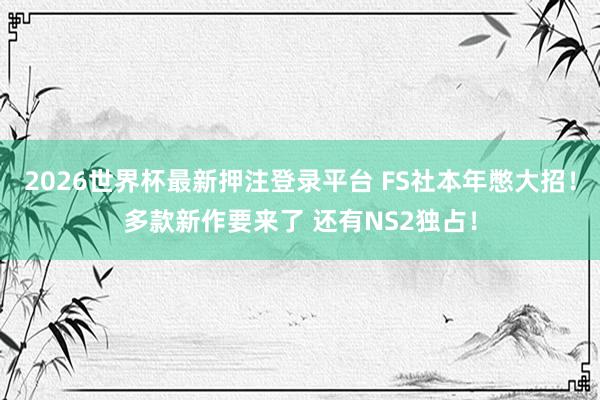 2026世界杯最新押注登录平台 FS社本年憋大招！多款新作要来了 还有NS2独占！