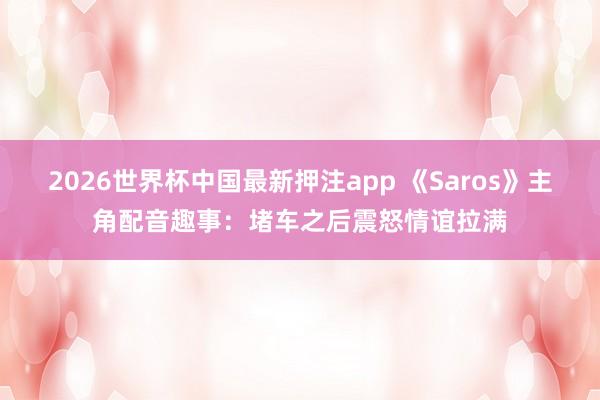 2026世界杯中国最新押注app 《Saros》主角配音趣事：堵车之后震怒情谊拉满