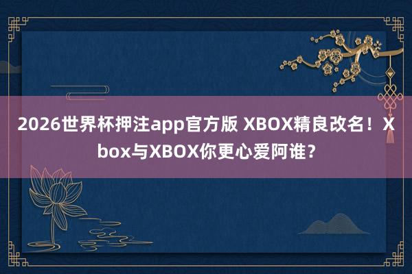 2026世界杯押注app官方版 XBOX精良改名！Xbox与XBOX你更心爱阿谁？
