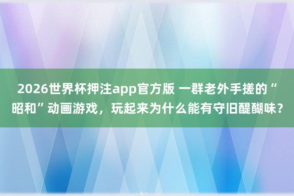 2026世界杯押注app官方版 一群老外手搓的“昭和”动画游戏，玩起来为什么能有守旧醍醐味？