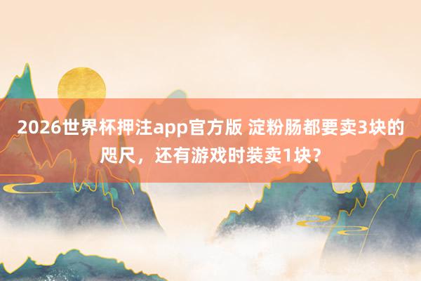 2026世界杯押注app官方版 淀粉肠都要卖3块的咫尺，还有游戏时装卖1块？