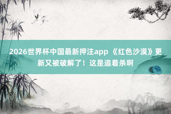 2026世界杯中国最新押注app 《红色沙漠》更新又被破解了！这是追着杀啊