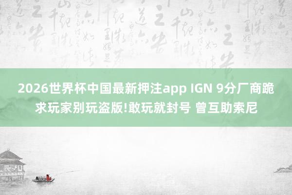 2026世界杯中国最新押注app IGN 9分厂商跪求玩家别玩盗版!敢玩就封号 曾互助索尼