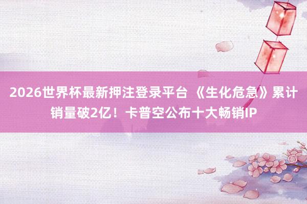 2026世界杯最新押注登录平台 《生化危急》累计销量破2亿！卡普空公布十大畅销IP