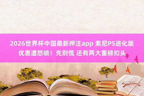 2026世界杯中国最新押注app 索尼PS进化版优惠遭怒喷！先别慌 还有两大重磅扣头