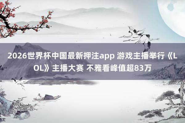 2026世界杯中国最新押注app 游戏主播举行《LOL》主播大赛 不雅看峰值超83万