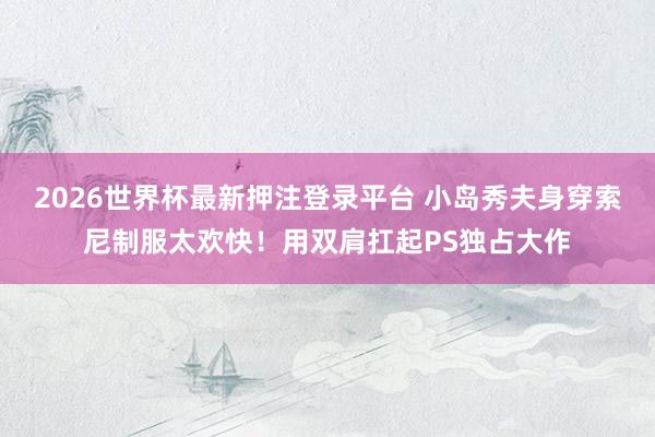 2026世界杯最新押注登录平台 小岛秀夫身穿索尼制服太欢快！用双肩扛起PS独占大作