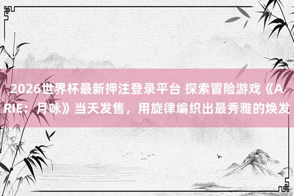 2026世界杯最新押注登录平台 探索冒险游戏《ARIE：月咏》当天发售，用旋律编织出最秀雅的焕发