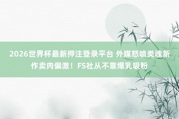 2026世界杯最新押注登录平台 外媒怒喷类魂新作卖肉偏激！FS社从不靠爆乳吸粉
