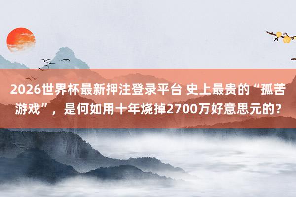 2026世界杯最新押注登录平台 史上最贵的“孤苦游戏”，是何如用十年烧掉2700万好意思元的？