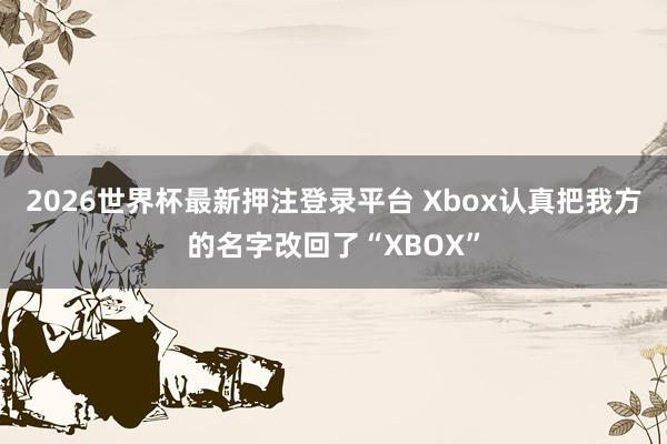 2026世界杯最新押注登录平台 Xbox认真把我方的名字改回了“XBOX”