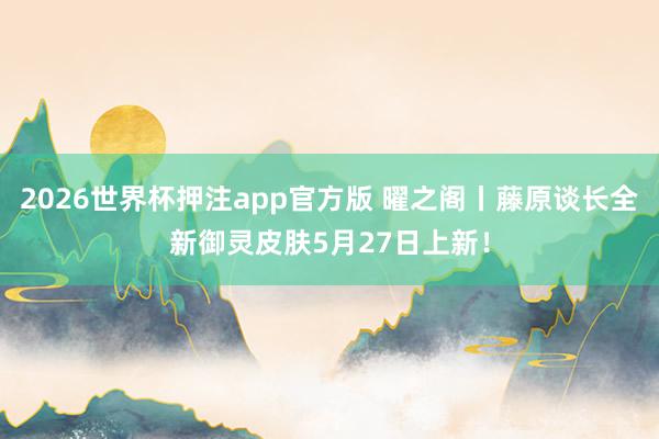 2026世界杯押注app官方版 曜之阁丨藤原谈长全新御灵皮肤5月27日上新！