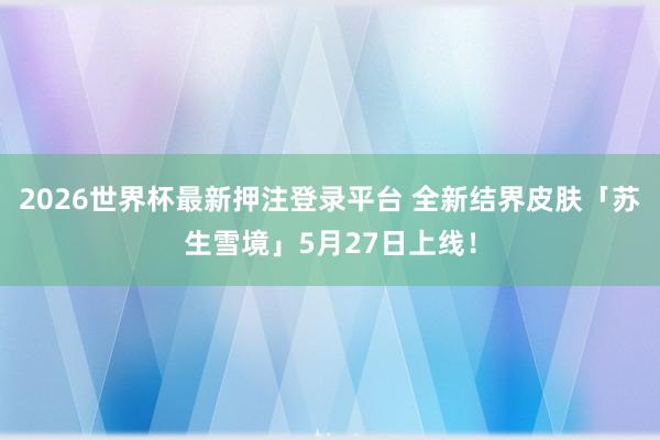 2026世界杯最新押注登录平台 全新结界皮肤「苏生雪境」5月27日上线！