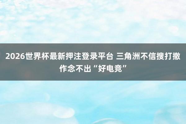 2026世界杯最新押注登录平台 三角洲不信搜打撤作念不出“好电竞”