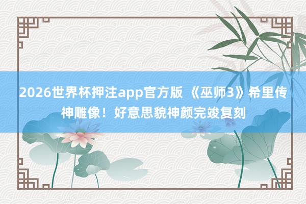 2026世界杯押注app官方版 《巫师3》希里传神雕像！好意思貌神颜完竣复刻