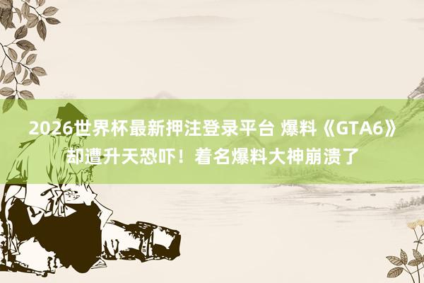 2026世界杯最新押注登录平台 爆料《GTA6》却遭升天恐吓！着名爆料大神崩溃了
