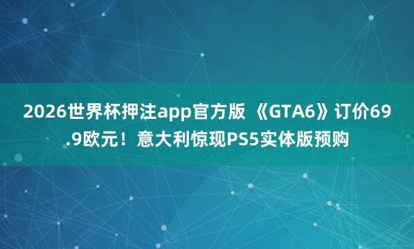 2026世界杯押注app官方版 《GTA6》订价69.9欧元！意大利惊现PS5实体版预购