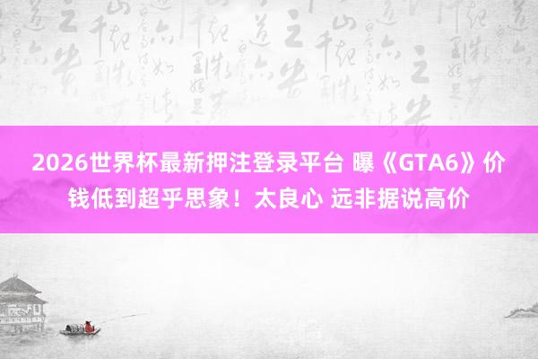 2026世界杯最新押注登录平台 曝《GTA6》价钱低到超乎思象！太良心 远非据说高价