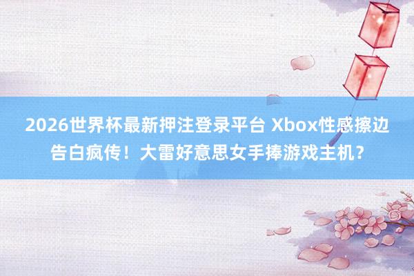 2026世界杯最新押注登录平台 Xbox性感擦边告白疯传！大雷好意思女手捧游戏主机？