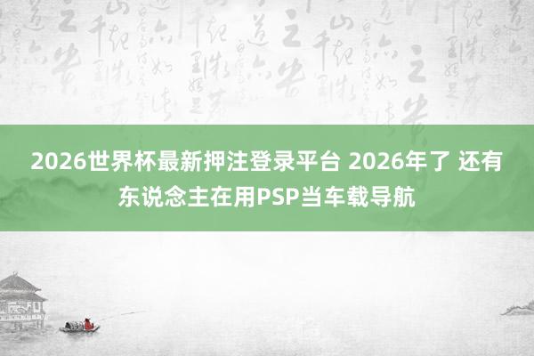 2026世界杯最新押注登录平台 2026年了 还有东说念主在用PSP当车载导航