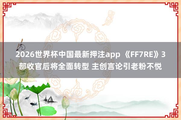 2026世界杯中国最新押注app 《FF7RE》3部收官后将全面转型 主创言论引老粉不悦