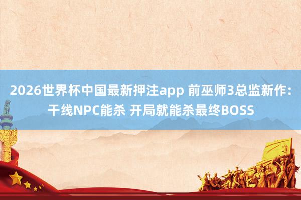 2026世界杯中国最新押注app 前巫师3总监新作:干线NPC能杀 开局就能杀最终BOSS