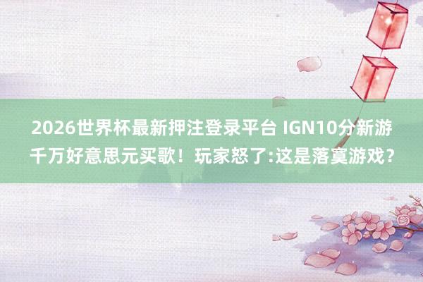 2026世界杯最新押注登录平台 IGN10分新游千万好意思元买歌！玩家怒了:这是落寞游戏？
