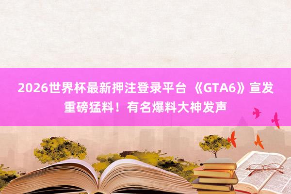 2026世界杯最新押注登录平台 《GTA6》宣发重磅猛料！有名爆料大神发声
