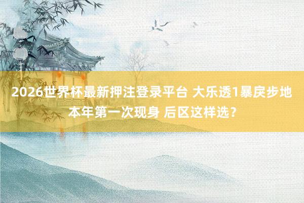 2026世界杯最新押注登录平台 大乐透1暴戾步地本年第一次现身 后区这样选？