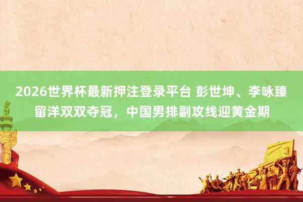 2026世界杯最新押注登录平台 彭世坤、李咏臻留洋双双夺冠，中国男排副攻线迎黄金期
