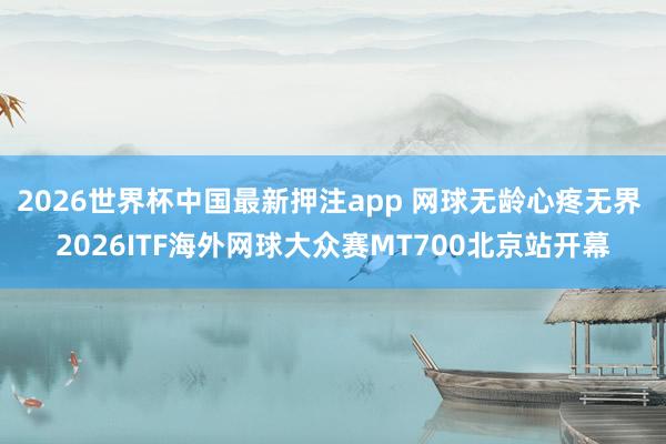 2026世界杯中国最新押注app 网球无龄心疼无界 2026ITF海外网球大众赛MT700北京站开幕