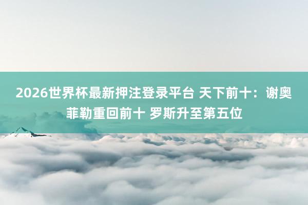 2026世界杯最新押注登录平台 天下前十：谢奥菲勒重回前十 罗斯升至第五位