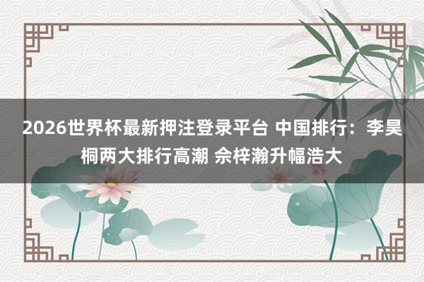 2026世界杯最新押注登录平台 中国排行：李昊桐两大排行高潮 佘梓瀚升幅浩大