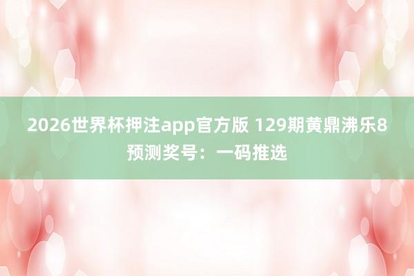 2026世界杯押注app官方版 129期黄鼎沸乐8预测奖号：一码推选