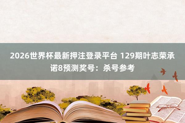 2026世界杯最新押注登录平台 129期叶志荣承诺8预测奖号：杀号参考