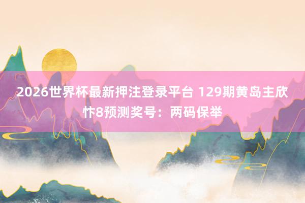 2026世界杯最新押注登录平台 129期黄岛主欣忭8预测奖号：两码保举
