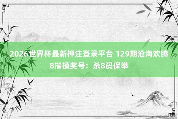 2026世界杯最新押注登录平台 129期沧海欢腾8揣摸奖号：杀8码保举