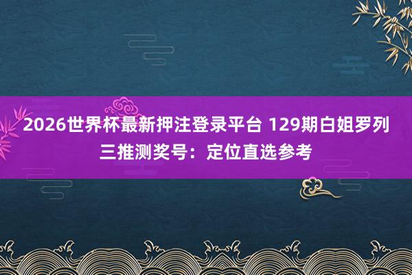 2026世界杯最新押注登录平台 129期白姐罗列三推测奖号：定位直选参考