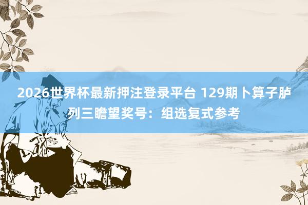 2026世界杯最新押注登录平台 129期卜算子胪列三瞻望奖号：组选复式参考