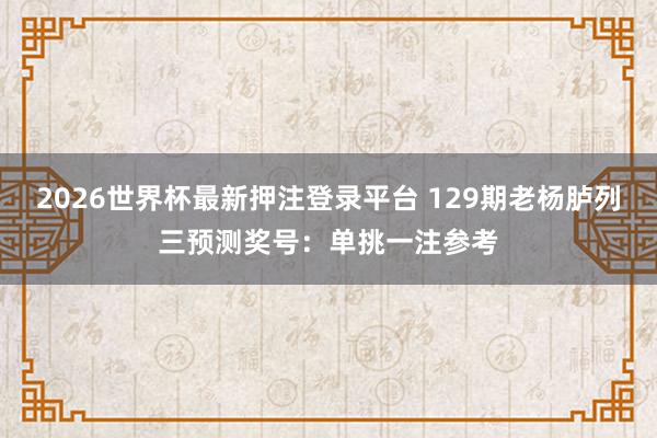 2026世界杯最新押注登录平台 129期老杨胪列三预测奖号：单挑一注参考