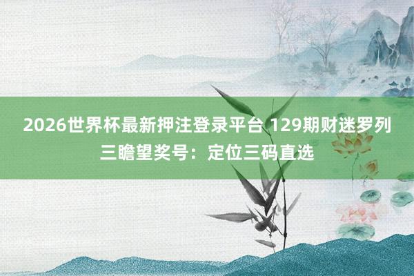2026世界杯最新押注登录平台 129期财迷罗列三瞻望奖号：定位三码直选