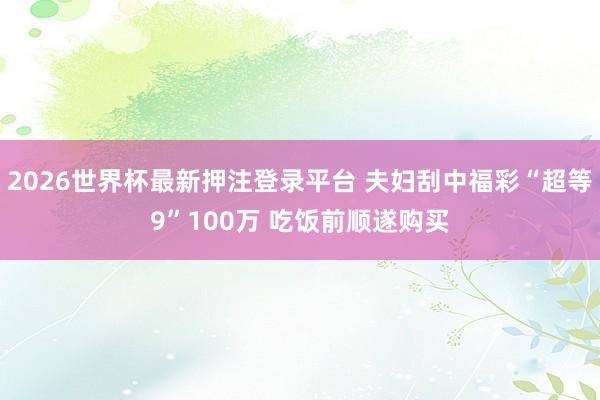2026世界杯最新押注登录平台 夫妇刮中福彩“超等9”100万 吃饭前顺遂购买